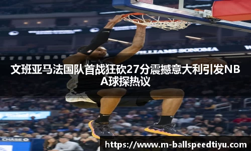 文班亚马法国队首战狂砍27分震撼意大利引发NBA球探热议